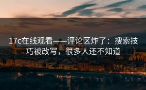 17c在线观看——评论区炸了：搜索技巧被改写，很多人还不知道
