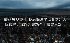 蘑菇短视频 ｜ 我后悔没早点看到：人际边界，我以为是巧合｜看完再骂我