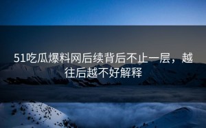51吃瓜爆料网后续背后不止一层，越往后越不好解释
