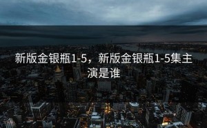 新版金银瓶1-5，新版金银瓶1-5集主演是谁
