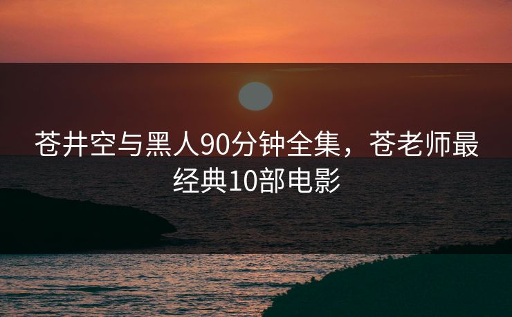 苍井空与黑人90分钟全集,苍老师最经典10部电影