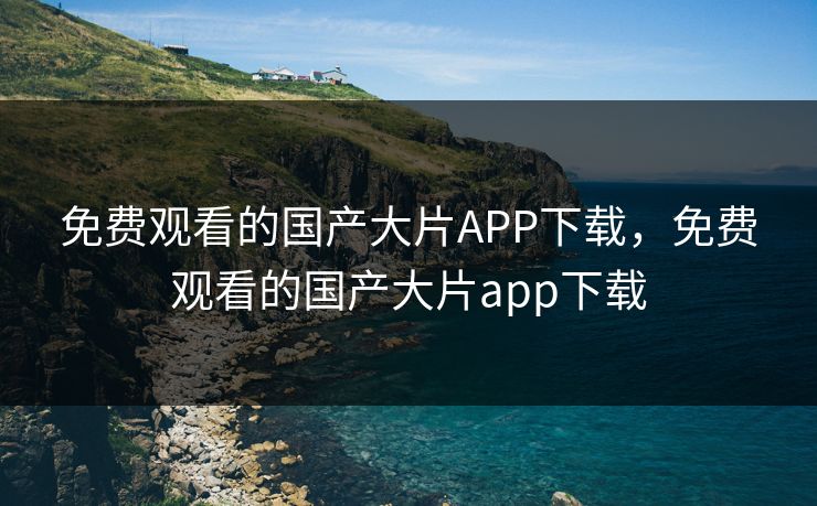 免费观看的国产大片APP下载，免费观看的国产大片app下载