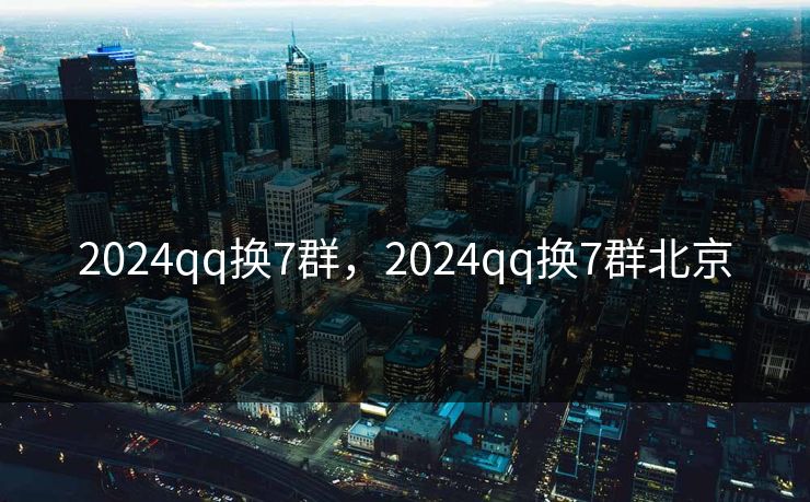 2024qq换7群，2024qq换7群北京