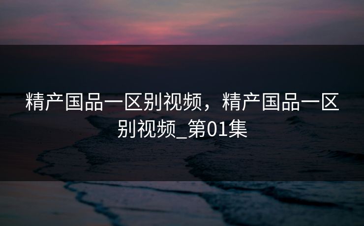 精产国品一区别视频,精产国品一区别视频_第01集 精产国品一区别视频,精产国品一区别视频_第01集
