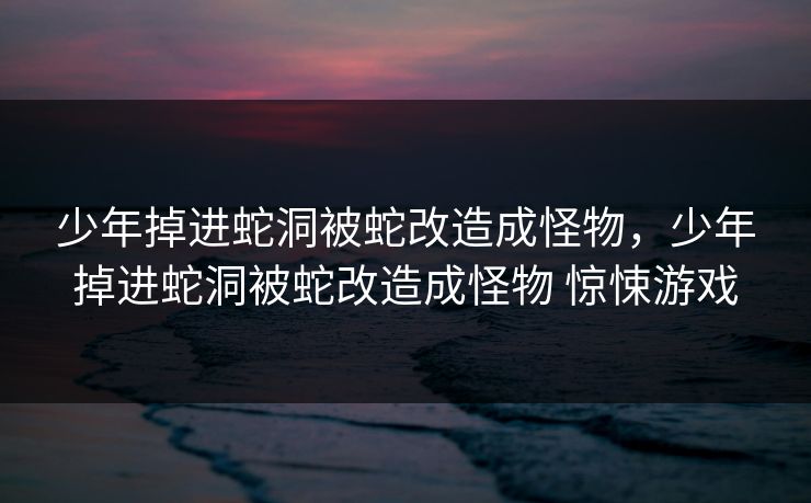 少年掉进蛇洞被蛇改造成怪物，少年掉进蛇洞被蛇改造成怪物 惊悚游戏