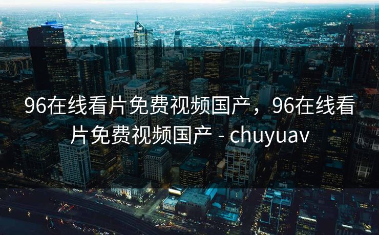 96在线看片免费视频国产，96在线看片免费视频国产 - chuyuav