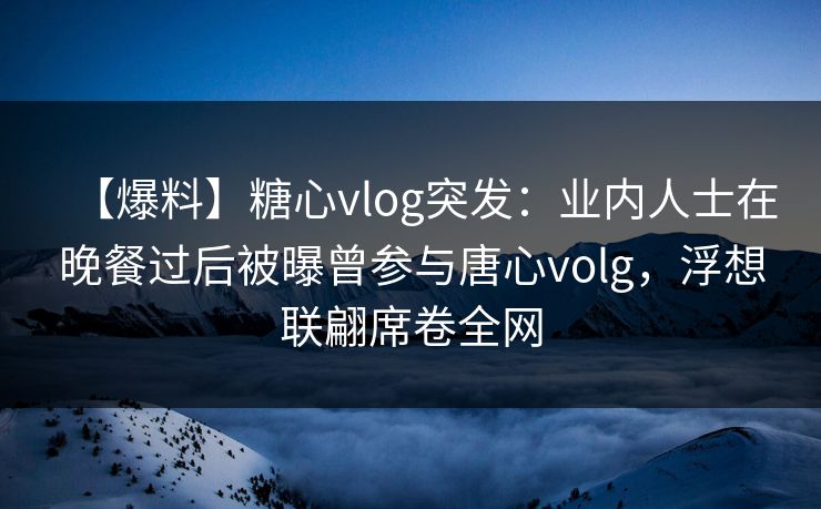 【爆料】糖心vlog突发：业内人士在晚餐过后被曝曾参与唐心volg，浮想联翩席卷全网