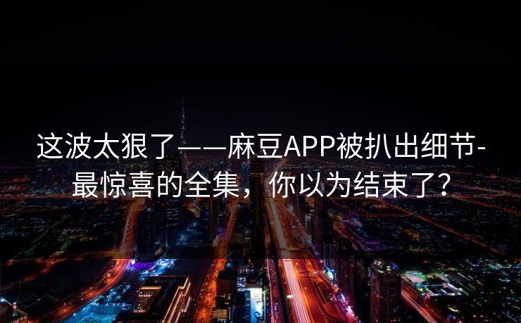 这波太狠了——麻豆APP被扒出细节-最惊喜的全集，你以为结束了？