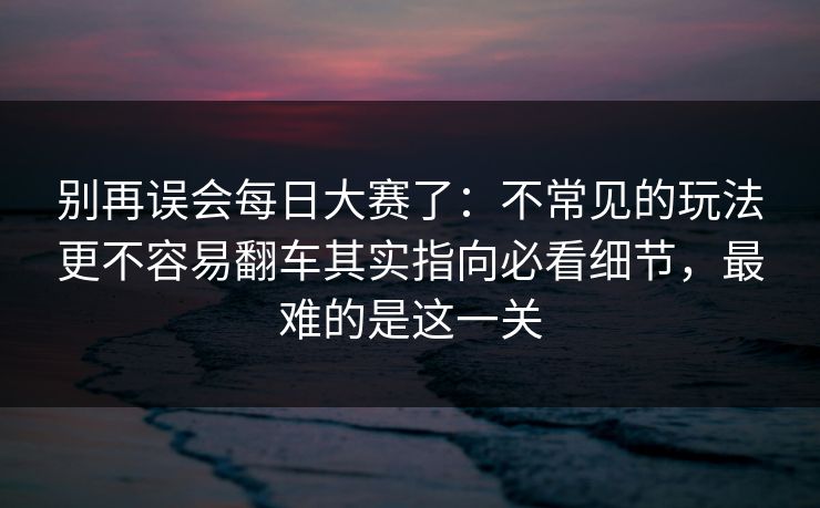 别再误会每日大赛了:不常见的玩法更不容易翻车其实指向必看细节,最难的是这一关 别再误会每日大赛了:不常见的玩法更不容易翻车其实指向必看细节,最难的是这一关