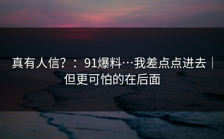 真有人信?:91爆料…我差点点进去|但更可怕的在后面 真有人信?:91爆料…我差点点进去|但更可怕的在后面