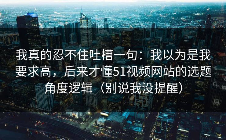 我真的忍不住吐槽一句：我以为是我要求高，后来才懂51视频网站的选题角度逻辑（别说我没提醒）